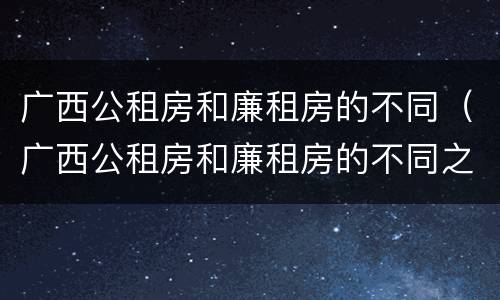 广西公租房和廉租房的不同（广西公租房和廉租房的不同之处）