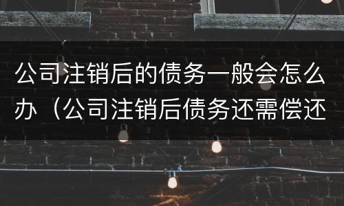 公司注销后的债务一般会怎么办（公司注销后债务还需偿还吗）