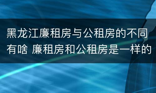 黑龙江廉租房与公租房的不同有啥 廉租房和公租房是一样的吗