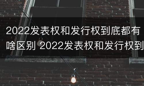 2022发表权和发行权到底都有啥区别 2022发表权和发行权到底都有啥区别呢