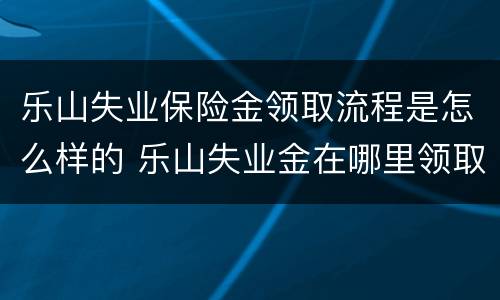 乐山失业保险金领取流程是怎么样的 乐山失业金在哪里领取