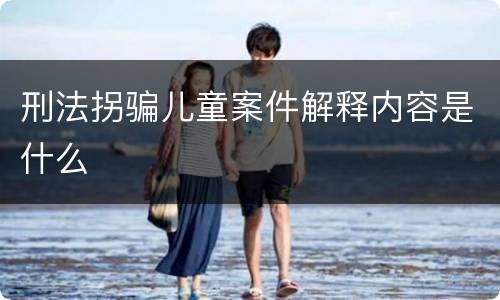 刑法拐骗儿童案件解释内容是什么