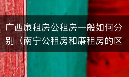 广西廉租房公租房一般如何分别（南宁公租房和廉租房的区别）