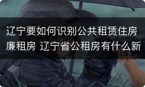 辽宁要如何识别公共租赁住房廉租房 辽宁省公租房有什么新规定