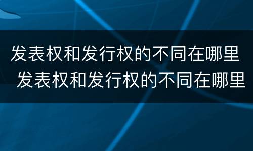 发表权和发行权的不同在哪里 发表权和发行权的不同在哪里可以查到