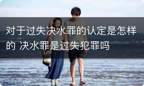 对于过失决水罪的认定是怎样的 决水罪是过失犯罪吗