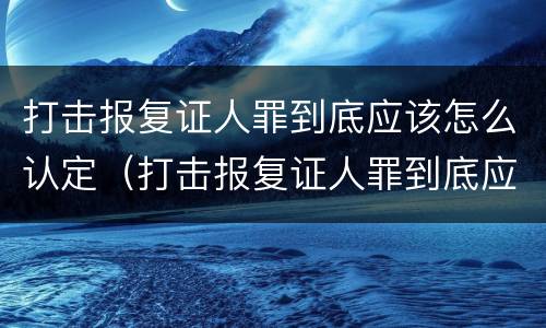 打击报复证人罪到底应该怎么认定（打击报复证人罪到底应该怎么认定呢）