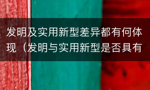 发明及实用新型差异都有何体现（发明与实用新型是否具有实用性）