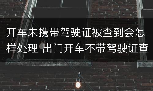 开车未携带驾驶证被查到会怎样处理 出门开车不带驾驶证查到会怎么处理