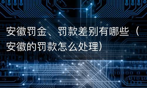 安徽罚金、罚款差别有哪些（安徽的罚款怎么处理）
