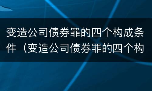 变造公司债券罪的四个构成条件（变造公司债券罪的四个构成条件包括）