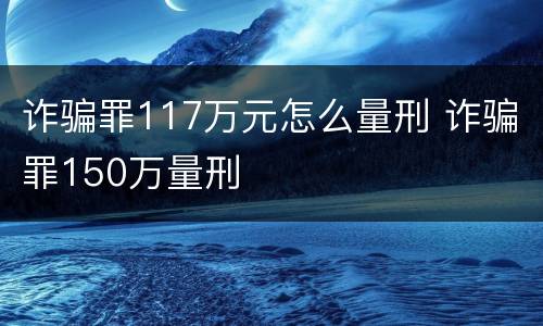 诈骗罪117万元怎么量刑 诈骗罪150万量刑