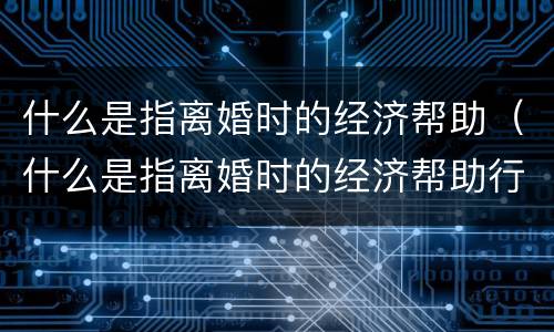 什么是指离婚时的经济帮助（什么是指离婚时的经济帮助行为）