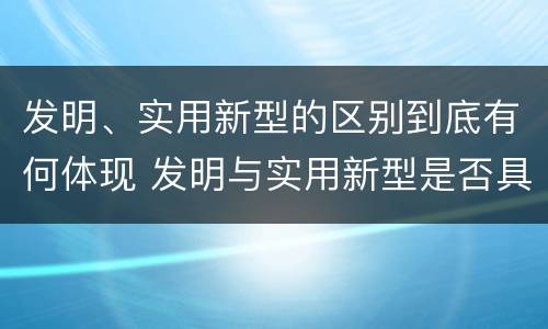 发明、实用新型的区别到底有何体现 发明与实用新型是否具有实用性