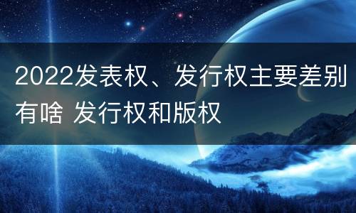 2022发表权、发行权主要差别有啥 发行权和版权