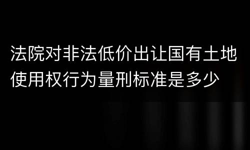 法院对非法低价出让国有土地使用权行为量刑标准是多少