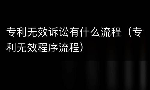 专利无效诉讼有什么流程（专利无效程序流程）