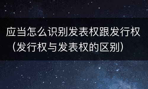 应当怎么识别发表权跟发行权（发行权与发表权的区别）