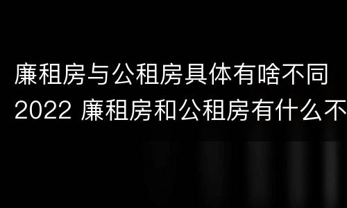廉租房与公租房具体有啥不同2022 廉租房和公租房有什么不同