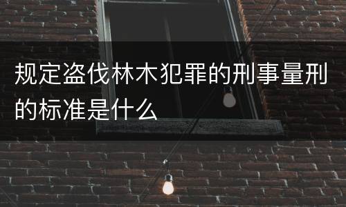 规定盗伐林木犯罪的刑事量刑的标准是什么