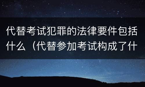 代替考试犯罪的法律要件包括什么（代替参加考试构成了什么犯罪）