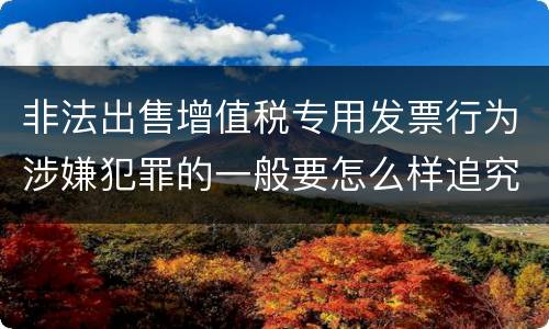 非法出售增值税专用发票行为涉嫌犯罪的一般要怎么样追究法律责任