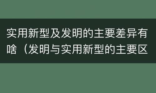 实用新型及发明的主要差异有啥（发明与实用新型的主要区别）