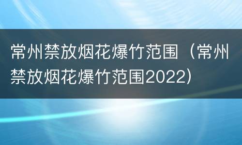 常州禁放烟花爆竹范围（常州禁放烟花爆竹范围2022）