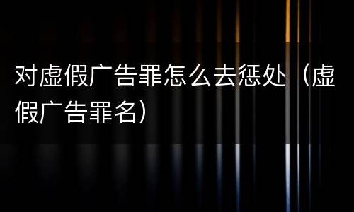 对虚假广告罪怎么去惩处（虚假广告罪名）