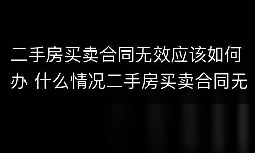 二手房买卖合同无效应该如何办 什么情况二手房买卖合同无效