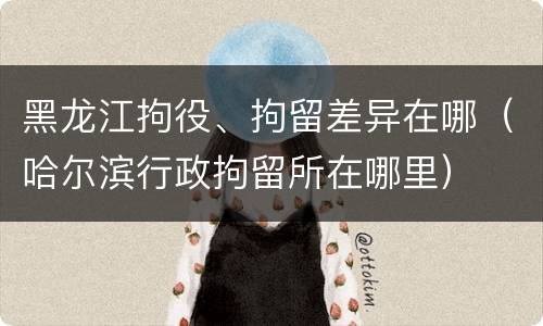 黑龙江拘役、拘留差异在哪（哈尔滨行政拘留所在哪里）