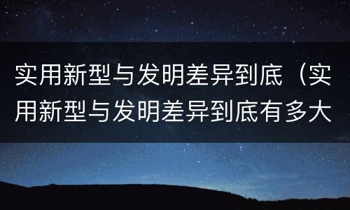 实用新型与发明差异到底（实用新型与发明差异到底有多大）