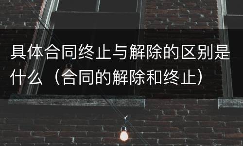 具体合同终止与解除的区别是什么（合同的解除和终止）