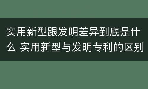 实用新型跟发明差异到底是什么 实用新型与发明专利的区别有哪些
