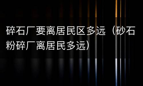 碎石厂要离居民区多远（砂石粉碎厂离居民多远）