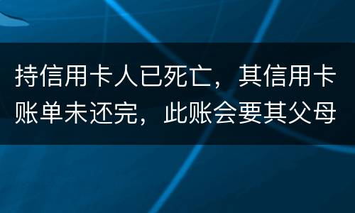 持信用卡人已死亡，其信用卡账单未还完，此账会要其父母还吗