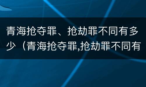 青海抢夺罪、抢劫罪不同有多少（青海抢夺罪,抢劫罪不同有多少人）
