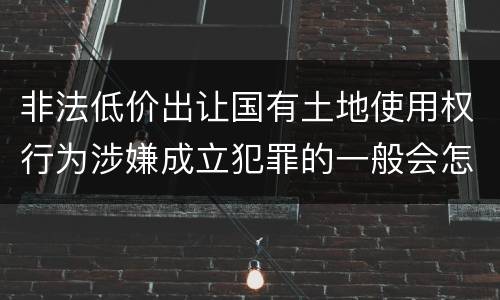 非法低价出让国有土地使用权行为涉嫌成立犯罪的一般会怎么样判处