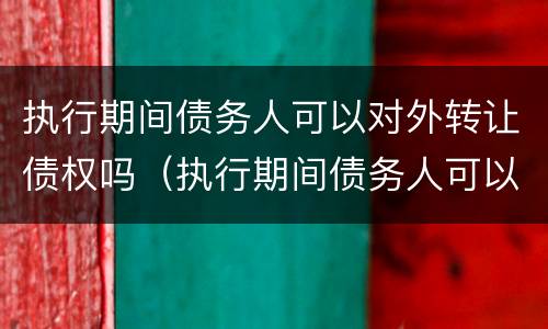 执行期间债务人可以对外转让债权吗（执行期间债务人可以对外转让债权吗怎么办）