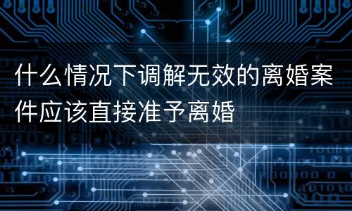 什么情况下调解无效的离婚案件应该直接准予离婚
