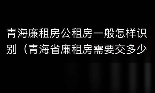 青海廉租房公租房一般怎样识别（青海省廉租房需要交多少钱）