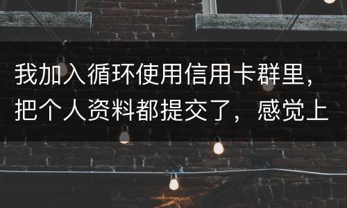 我加入循环使用信用卡群里，把个人资料都提交了，感觉上当受骗了怎么办