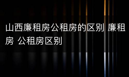 山西廉租房公租房的区别 廉租房 公租房区别