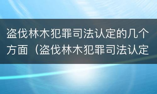 盗伐林木犯罪司法认定的几个方面（盗伐林木犯罪司法认定的几个方面内容）