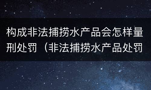 构成非法捕捞水产品会怎样量刑处罚（非法捕捞水产品处罚的法律依据）