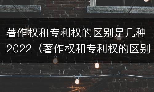 著作权和专利权的区别是几种2022（著作权和专利权的区别和联系）