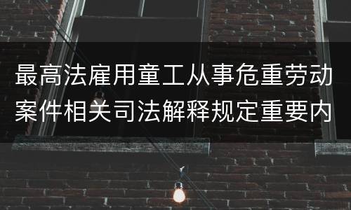 最高法雇用童工从事危重劳动案件相关司法解释规定重要内容有哪些