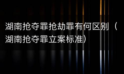 湖南抢夺罪抢劫罪有何区别（湖南抢夺罪立案标准）