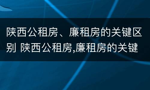 陕西公租房、廉租房的关键区别 陕西公租房,廉租房的关键区别是什么