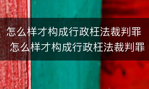 怎么样才构成行政枉法裁判罪 怎么样才构成行政枉法裁判罪行为